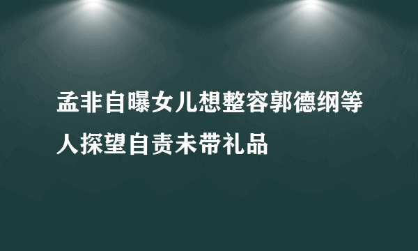 孟非自曝女儿想整容郭德纲等人探望自责未带礼品