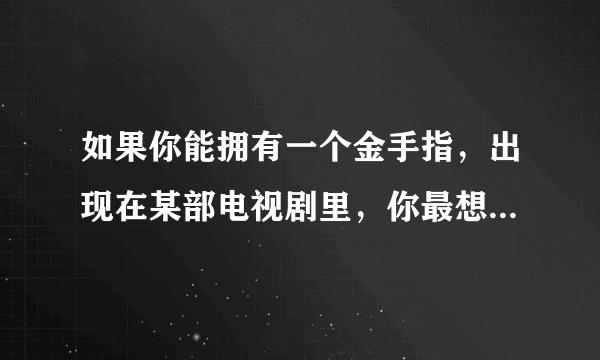 如果你能拥有一个金手指，出现在某部电视剧里，你最想出现在哪部电视剧里？为什么？