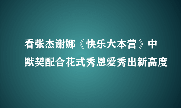 看张杰谢娜《快乐大本营》中默契配合花式秀恩爱秀出新高度