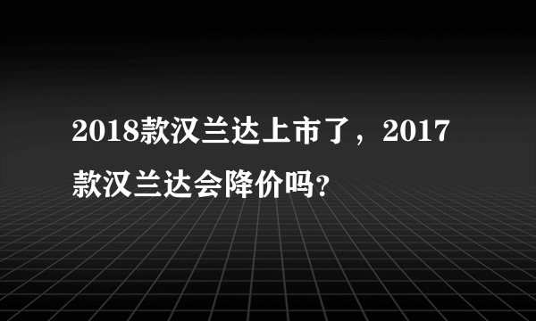 2018款汉兰达上市了，2017款汉兰达会降价吗？