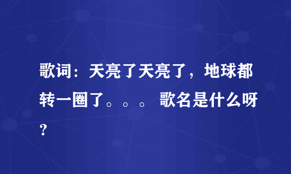 歌词：天亮了天亮了，地球都转一圈了。。。 歌名是什么呀？