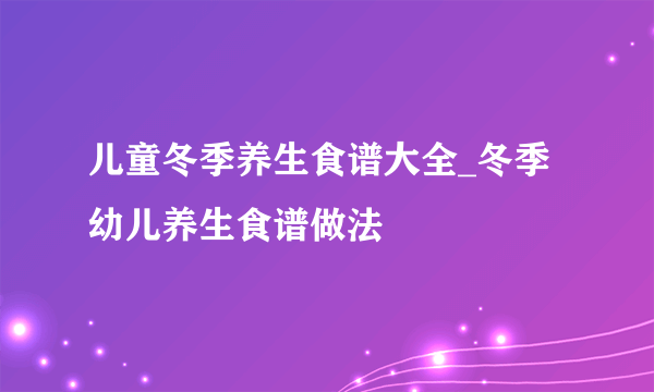 儿童冬季养生食谱大全_冬季幼儿养生食谱做法