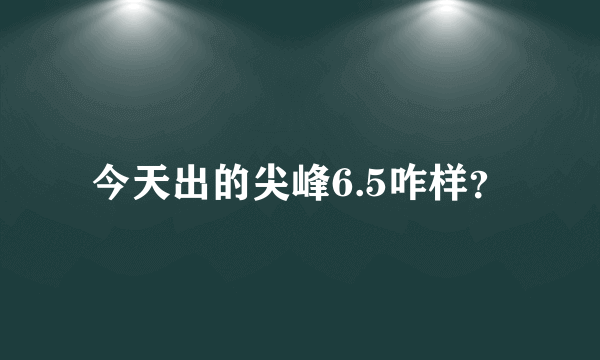 今天出的尖峰6.5咋样？