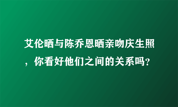 艾伦晒与陈乔恩晒亲吻庆生照，你看好他们之间的关系吗？