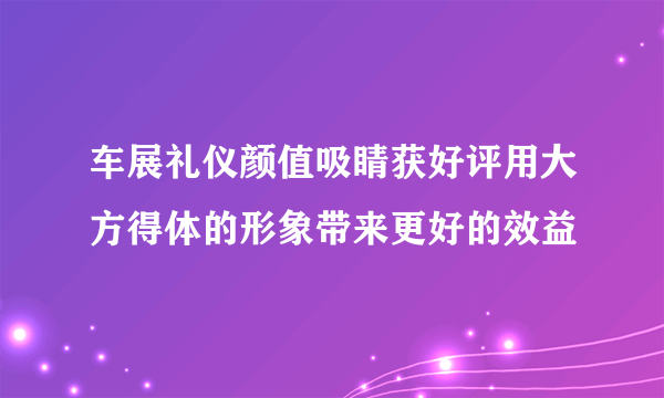 车展礼仪颜值吸睛获好评用大方得体的形象带来更好的效益