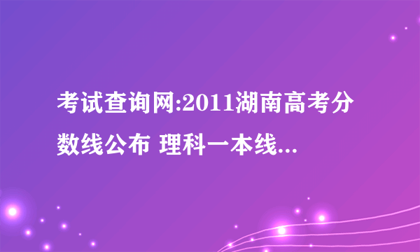 考试查询网:2011湖南高考分数线公布 理科一本线572分