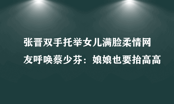 张晋双手托举女儿满脸柔情网友呼唤蔡少芬：娘娘也要抬高高