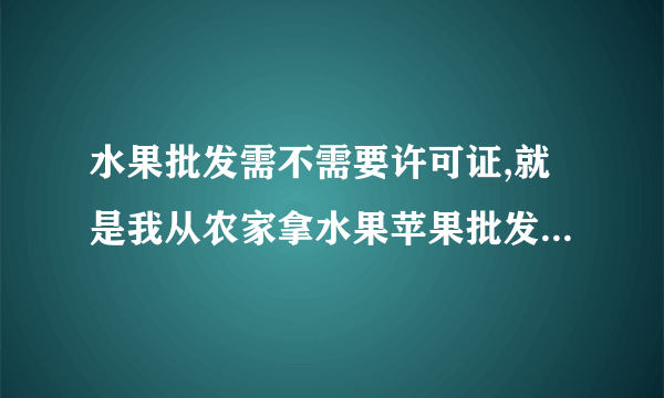 水果批发需不需要许可证,就是我从农家拿水果苹果批发。需不需要什么证书?