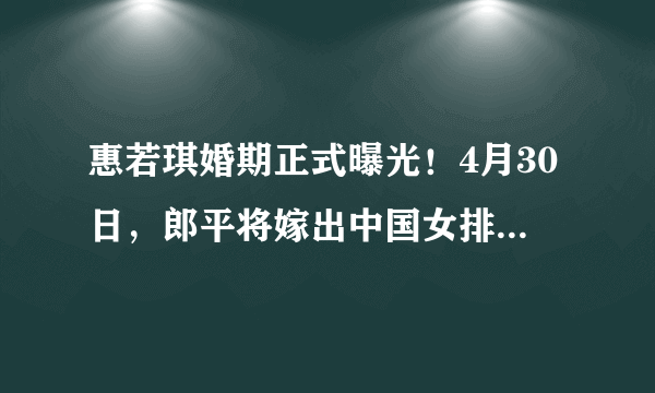 惠若琪婚期正式曝光！4月30日，郎平将嫁出中国女排最美女儿！