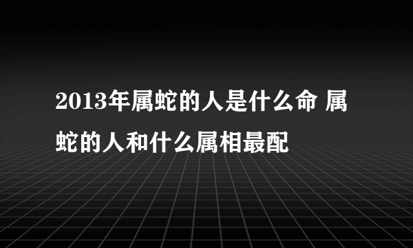 2013年属蛇的人是什么命 属蛇的人和什么属相最配