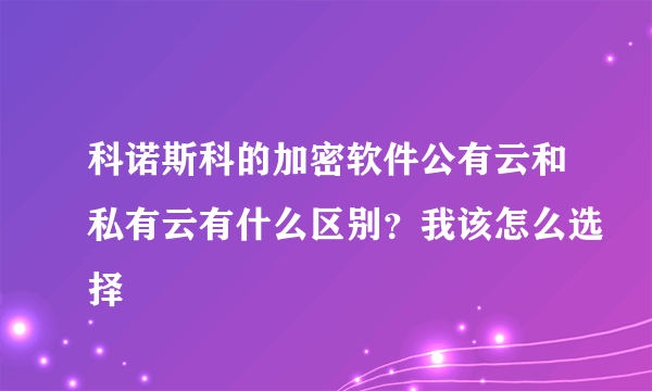 科诺斯科的加密软件公有云和私有云有什么区别？我该怎么选择