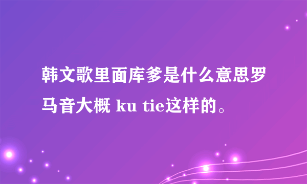 韩文歌里面库爹是什么意思罗马音大概 ku tie这样的。