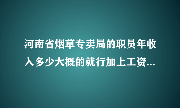 河南省烟草专卖局的职员年收入多少大概的就行加上工资外的其他福利收入等等