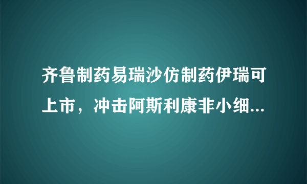 齐鲁制药易瑞沙仿制药伊瑞可上市，冲击阿斯利康非小细胞肺癌市场