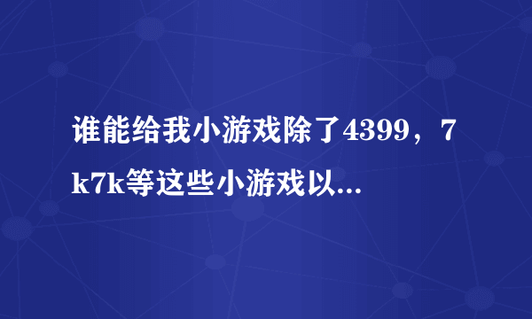 谁能给我小游戏除了4399，7k7k等这些小游戏以外还有什么小游戏？最好列个表，尽快！