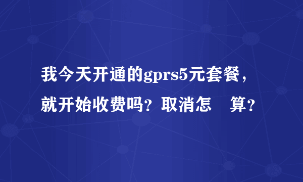 我今天开通的gprs5元套餐，就开始收费吗？取消怎麼算？