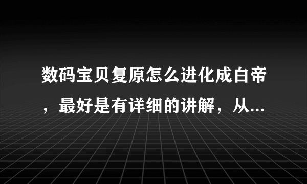 数码宝贝复原怎么进化成白帝，最好是有详细的讲解，从蛋讲到白帝吧，谢谢了。