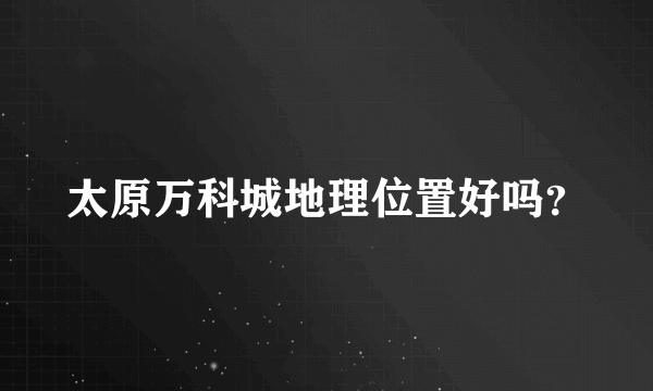 太原万科城地理位置好吗？