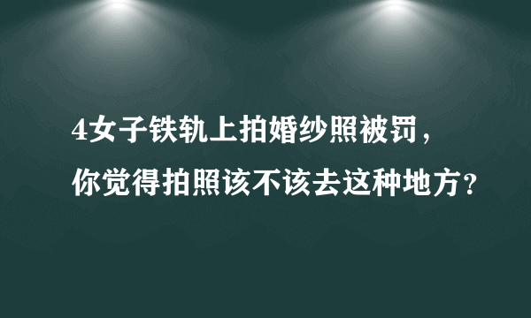 4女子铁轨上拍婚纱照被罚，你觉得拍照该不该去这种地方？