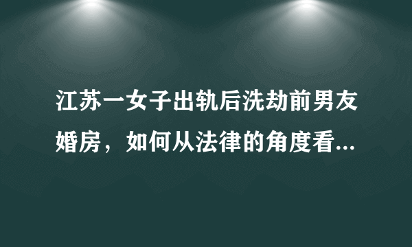 江苏一女子出轨后洗劫前男友婚房，如何从法律的角度看待此事？