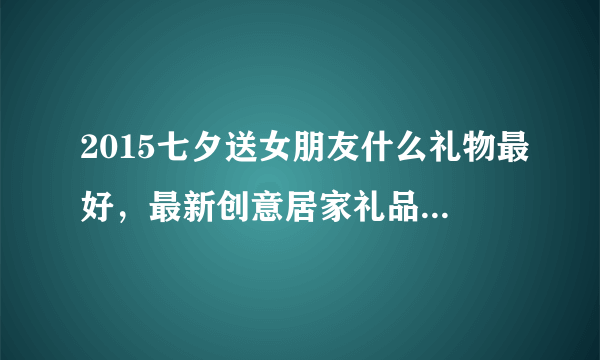 2015七夕送女朋友什么礼物最好，最新创意居家礼品都有哪些？实用又浪漫