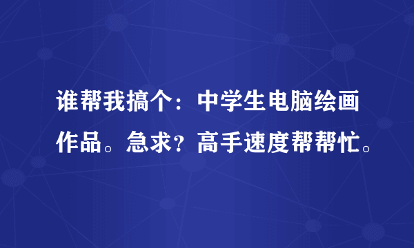 谁帮我搞个：中学生电脑绘画作品。急求？高手速度帮帮忙。