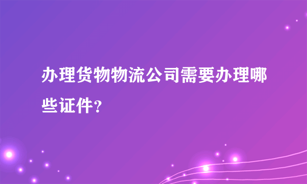 办理货物物流公司需要办理哪些证件？