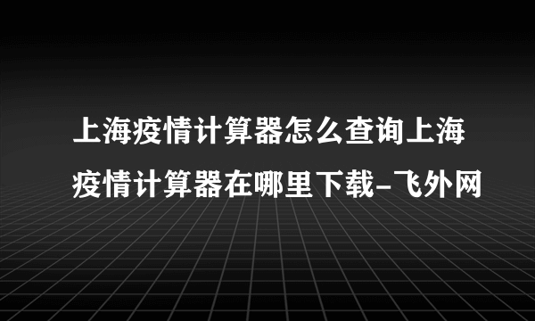 上海疫情计算器怎么查询上海疫情计算器在哪里下载-飞外网