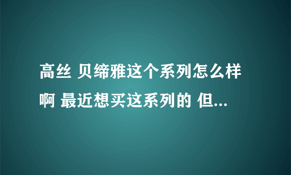 高丝 贝缔雅这个系列怎么样啊 最近想买这系列的 但是之前没用过只知道润肌精很不错，爱美的姐妹们出出主意