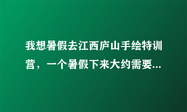 我想暑假去江西庐山手绘特训营，一个暑假下来大约需要多少钱？有没有谁去过的可以详细说一下