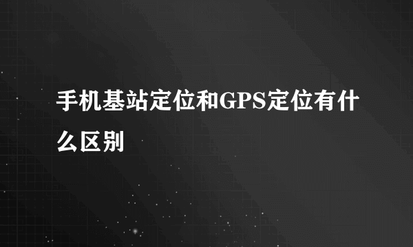 手机基站定位和GPS定位有什么区别