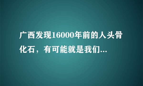 广西发现16000年前的人头骨化石，有可能就是我们真正的祖先吗？