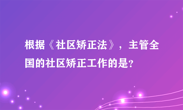 根据《社区矫正法》，主管全国的社区矫正工作的是？