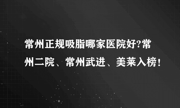 常州正规吸脂哪家医院好?常州二院、常州武进、美莱入榜！