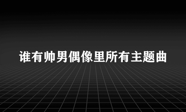 谁有帅男偶像里所有主题曲