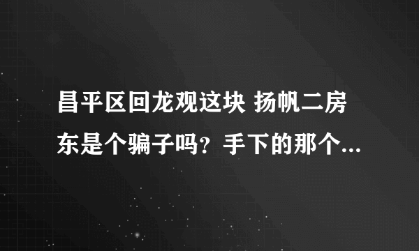 昌平区回龙观这块 扬帆二房东是个骗子吗？手下的那个人叫什么 袁宇 也