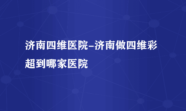 济南四维医院-济南做四维彩超到哪家医院