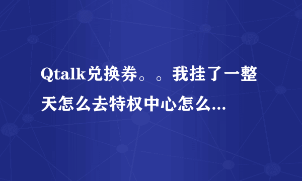 Qtalk兑换券。。我挂了一整天怎么去特权中心怎么一张兑换券也没有？确定我进房间挂了，并且有5积分