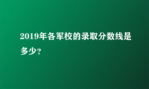 2019年各军校的录取分数线是多少？