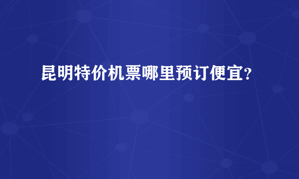 昆明特价机票哪里预订便宜？