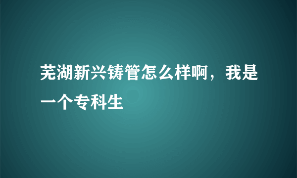 芜湖新兴铸管怎么样啊，我是一个专科生