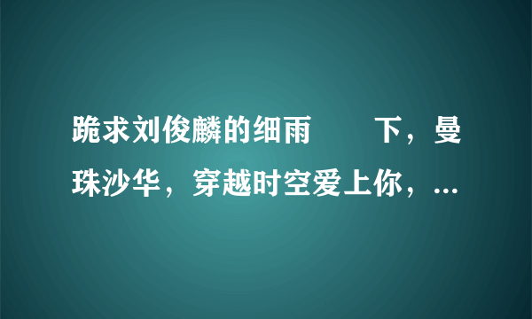 跪求刘俊麟的细雨濛濛下，曼珠沙华，穿越时空爱上你，蝴蝶花，我是火药MP3格式发到我的邮箱1048062910@qq.c