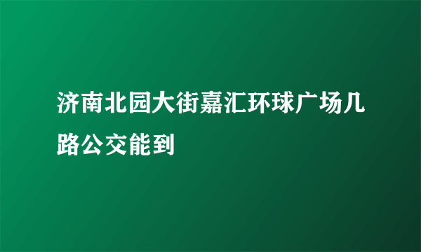 济南北园大街嘉汇环球广场几路公交能到