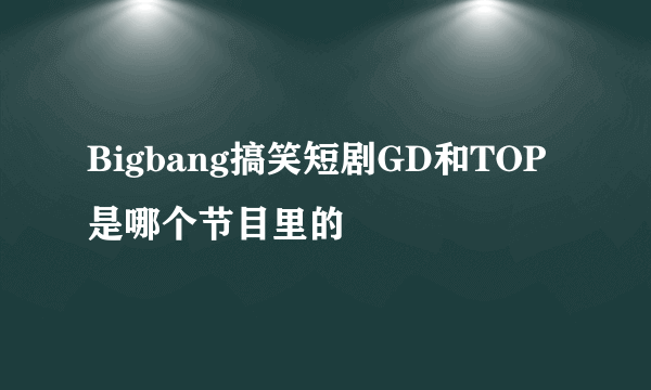 Bigbang搞笑短剧GD和TOP是哪个节目里的