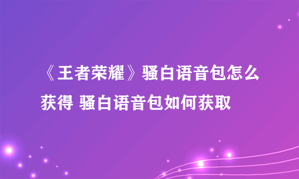 《王者荣耀》骚白语音包怎么获得 骚白语音包如何获取