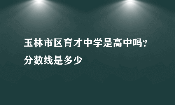 玉林市区育才中学是高中吗？分数线是多少