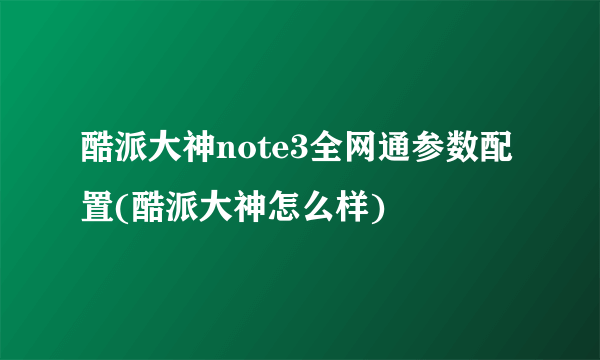 酷派大神note3全网通参数配置(酷派大神怎么样)