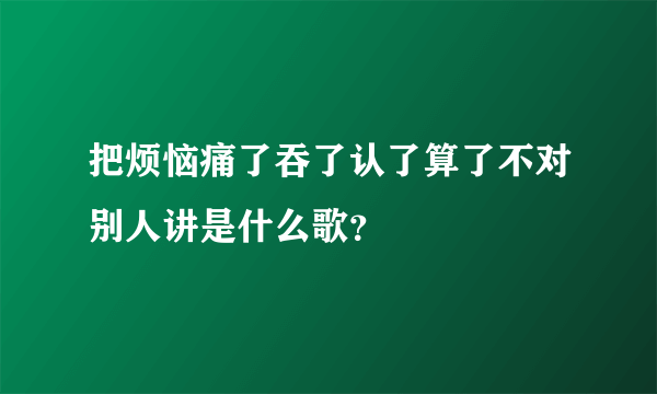 把烦恼痛了吞了认了算了不对别人讲是什么歌？