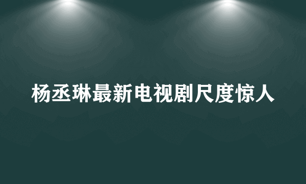 杨丞琳最新电视剧尺度惊人