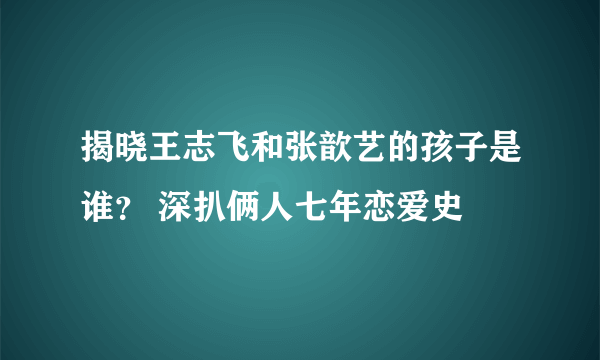 揭晓王志飞和张歆艺的孩子是谁？ 深扒俩人七年恋爱史